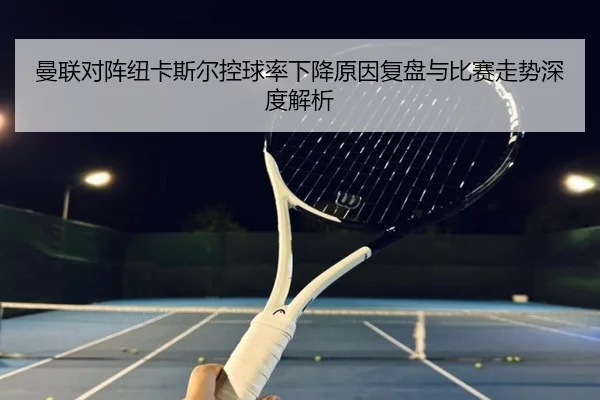 曼联对阵纽卡斯尔控球率下降原因复盘与比赛走势深度解析
