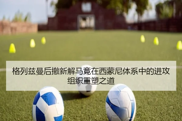 格列兹曼后撤新解马竞在西蒙尼体系中的进攻组织重塑之道